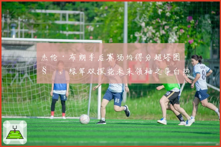 杰伦·布朗季后赛场均得分超塔图姆，绿军双探花未来领袖之争白热化