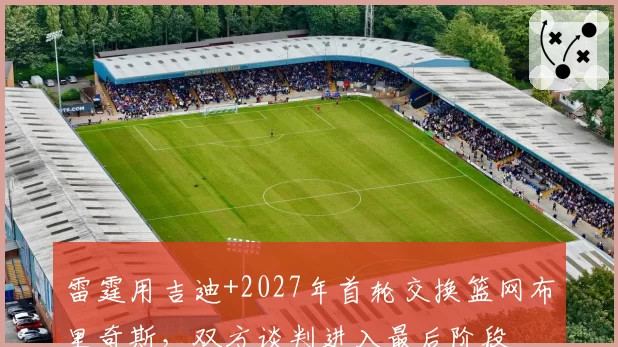雷霆用吉迪+2027年首轮交换篮网布里奇斯,双方谈判进入最后阶段